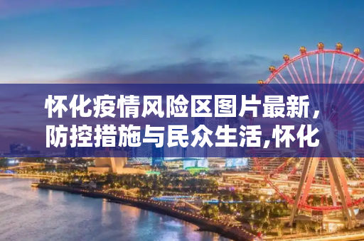 怀化疫情风险区图片最新，防控措施与民众生活,怀化疫情风险区图片最新