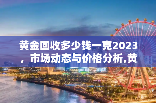 黄金回收多少钱一克2023，市场动态与价格分析,黄金回收多少钱一克2023