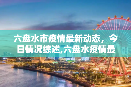 六盘水市疫情最新动态，今日情况综述,六盘水疫情最新消息今天