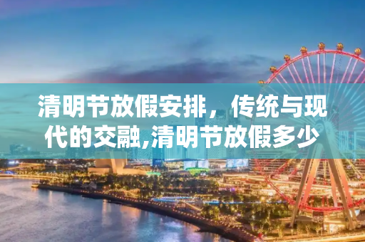 清明节放假安排，传统与现代的交融,清明节放假多少天?