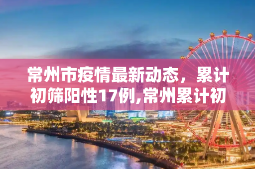 常州市疫情最新动态，累计初筛阳性17例,常州累计初筛阳性17例