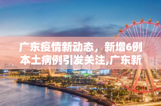 广东疫情新动态，新增6例本土病例引发关注,广东新增6例本土