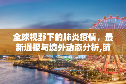 全球视野下的肺炎疫情，最新通报与境外动态分析,肺炎疫情最新通报境外