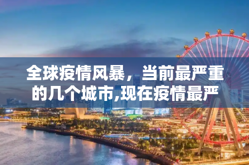 全球疫情风暴，当前最严重的几个城市,现在疫情最严重的有几个地方城市