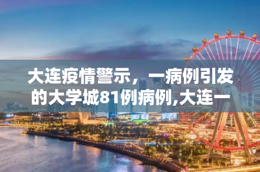 大连疫情警示，一病例引发的大学城81例病例,大连一病例致大学城共有81例病例