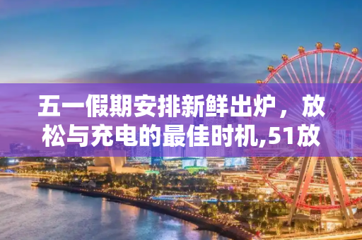 五一假期安排新鲜出炉，放松与充电的最佳时机,51放假安排出炉