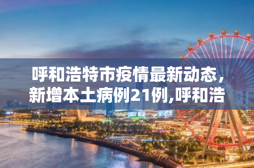 呼和浩特市疫情最新动态，新增本土病例21例,呼和浩特市新增本土21例