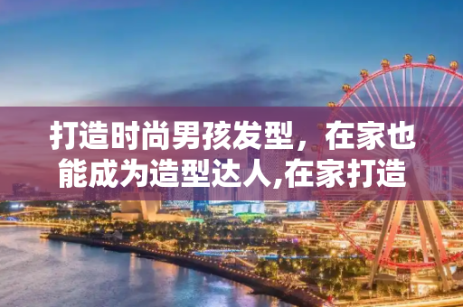 打造时尚男孩发型，在家也能成为造型达人,在家打造时尚男孩发型