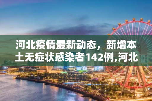 河北疫情最新动态，新增本土无症状感染者142例,河北新增本土无症状142例