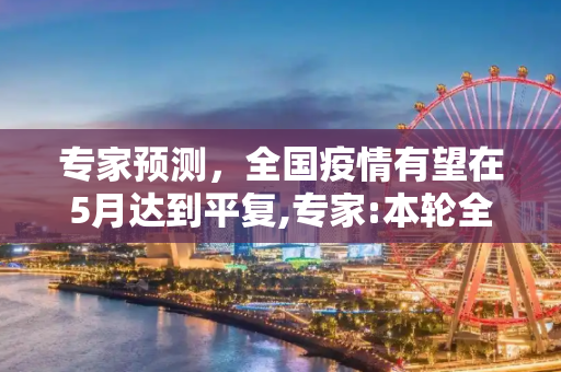专家预测，全国疫情有望在5月达到平复,专家:本轮全国疫情或在5月平复