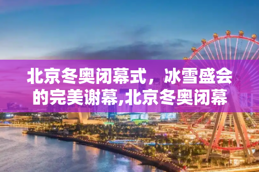 北京冬奥闭幕式，冰雪盛会的完美谢幕,北京冬奥闭幕式的简单介绍