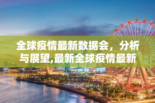 全球疫情最新数据会，分析与展望,最新全球疫情最新数据会