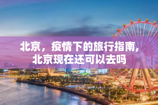 北京，疫情下的旅行指南,北京现在还可以去吗