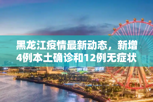 黑龙江疫情最新动态，新增4例本土确诊和12例无症状感染者,黑龙江新增4例本土确诊12例无症状