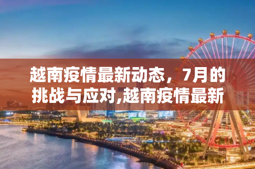 越南疫情最新动态，7月的挑战与应对,越南疫情最新7月