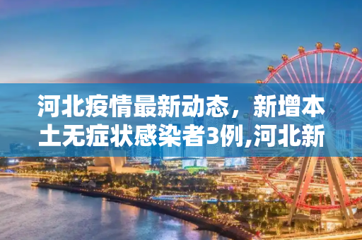 河北疫情最新动态，新增本土无症状感染者3例,河北新增本土无症状3例