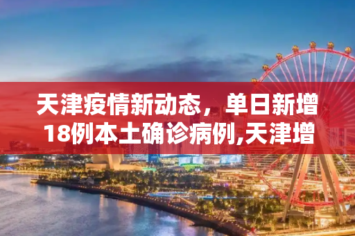 天津疫情新动态，单日新增18例本土确诊病例,天津增18例本土确诊病例