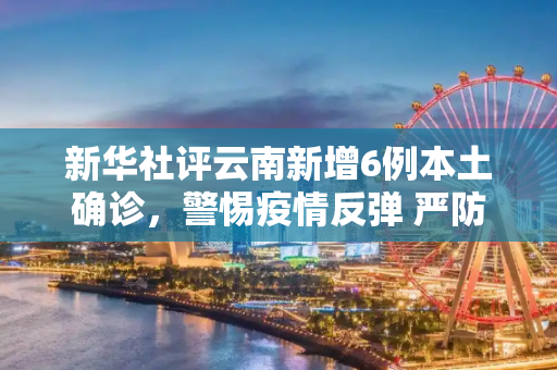新华社评云南新增6例本土确诊，警惕疫情反弹 严防死守,新华社评云南新增6例本土确诊