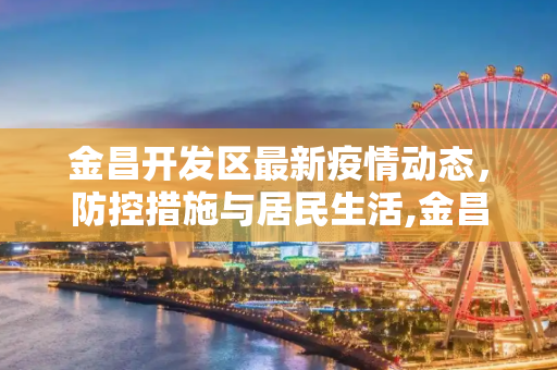 金昌开发区最新疫情动态，防控措施与居民生活,金昌开发区最新疫情