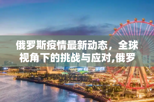 俄罗斯疫情最新动态，全球视角下的挑战与应对,俄罗斯疫情最新消息世界