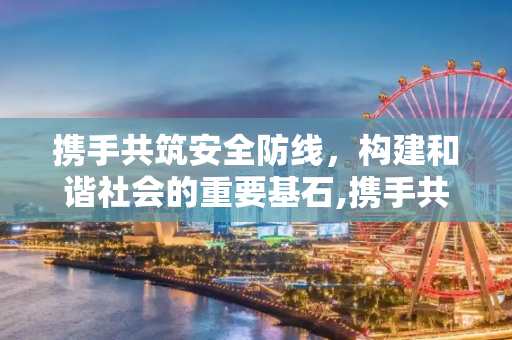 携手共筑安全防线，构建和谐社会的重要基石,携手共筑安全防线
