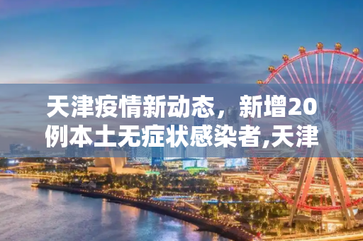 天津疫情新动态，新增20例本土无症状感染者,天津新增20例本土无症状