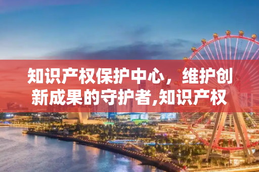 知识产权保护中心，维护创新成果的守护者,知识产权保护中心是干什么的