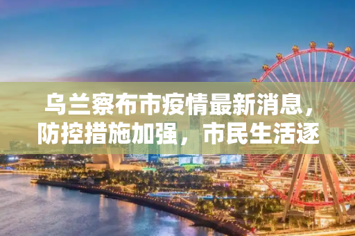 乌兰察布市疫情最新消息，防控措施加强，市民生活逐步恢复,乌兰察布市疫情最新消息