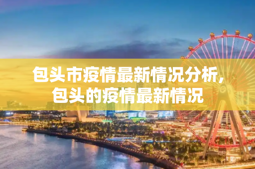 包头市疫情最新情况分析,包头的疫情最新情况