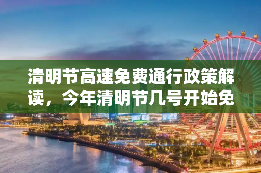 清明节高速免费通行政策解读，今年清明节几号开始免费？今年清明节高速免费吗?几号开始
