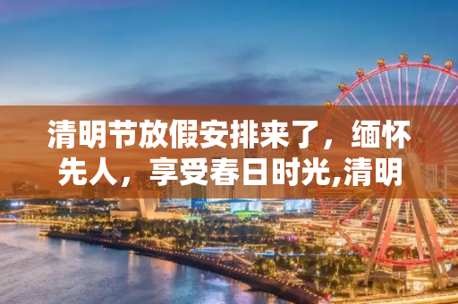 清明节放假安排来了，缅怀先人，享受春日时光,清明节放假安排来了