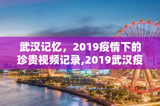 武汉记忆，2019疫情下的珍贵视频记录,2019武汉疫情珍贵视频记录