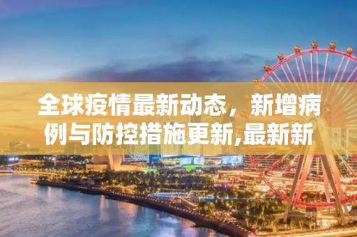 全球疫情最新动态，新增病例与防控措施更新,最新新增疫情最新消息