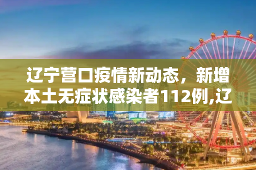 辽宁营口疫情新动态，新增本土无症状感染者112例,辽宁营口增本土无症状112例