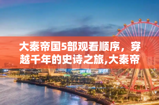 大秦帝国5部观看顺序，穿越千年的史诗之旅,大秦帝国5部观看顺序