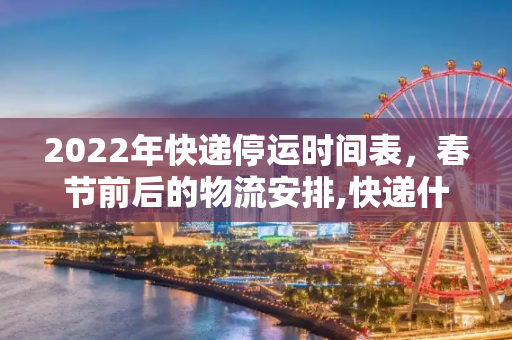 2022年快递停运时间表，春节前后的物流安排,快递什么时候停止发货2022