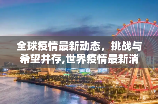 全球疫情最新动态，挑战与希望并存,世界疫情最新消息全球