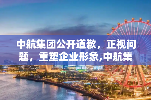 中航集团公开道歉，正视问题，重塑企业形象,中航集团道歉