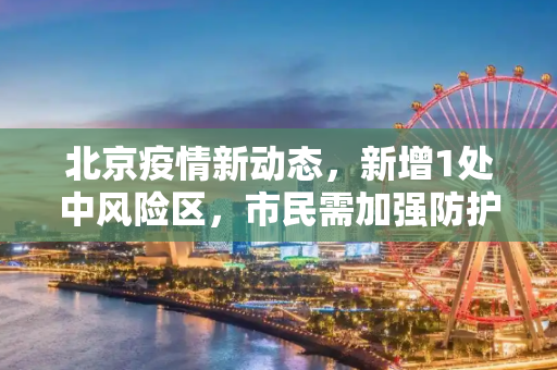 北京疫情新动态，新增1处中风险区，市民需加强防护,北京新增1处中风险区
