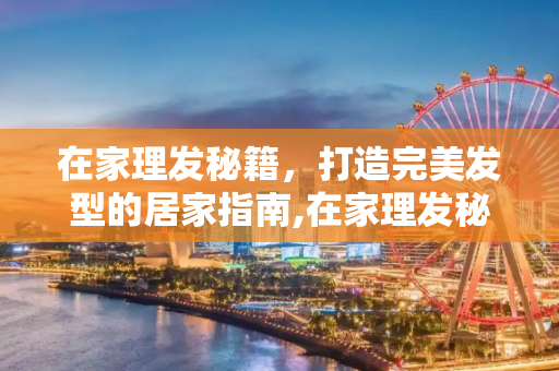 在家理发秘籍，打造完美发型的居家指南,在家理发秘籍