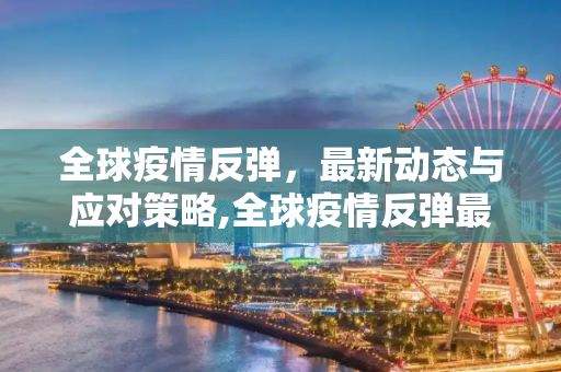 全球疫情反弹，最新动态与应对策略,全球疫情反弹最新消息