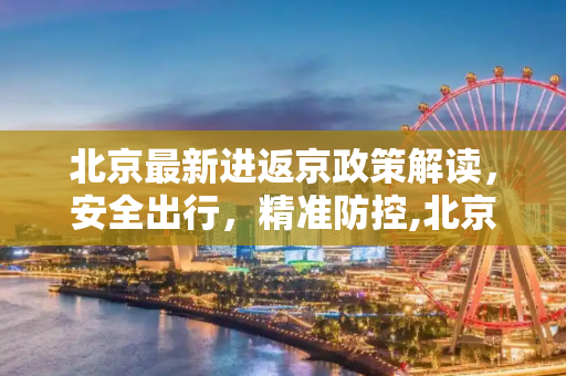 北京最新进返京政策解读，安全出行，精准防控,北京再发布进返京政策