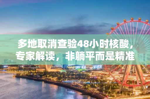 多地取消查验48小时核酸，专家解读，非躺平而是精准防控,多地取消查48小时核酸专家：非躺平