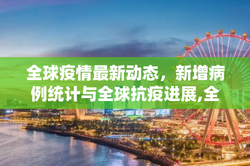 全球疫情最新动态，新增病例统计与全球抗疫进展,全球疫情增加最新情况:全球疫情最新新增统计