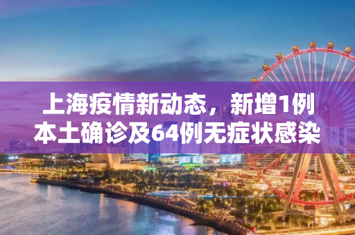 上海疫情新动态，新增1例本土确诊及64例无症状感染者,关于上海新增1例本土确诊64例无症状的信息