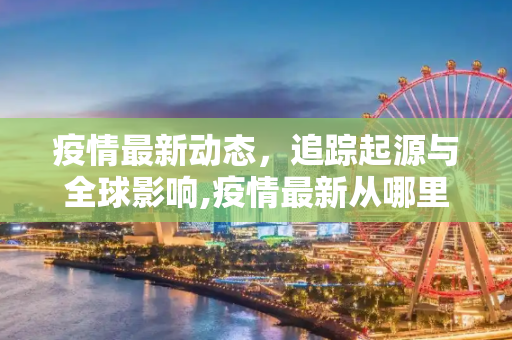 疫情最新动态，追踪起源与全球影响,疫情最新从哪里开始