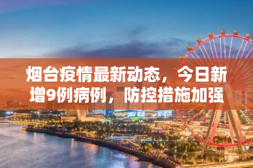 烟台疫情最新动态，今日新增9例病例，防控措施加强,烟台疫情最新消息今天又增加9人