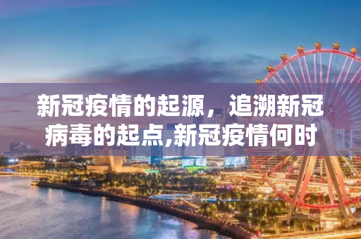 新冠疫情的起源，追溯新冠病毒的起点,新冠疫情何时开始