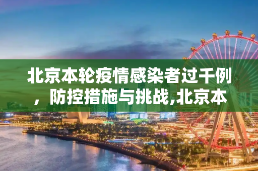 北京本轮疫情感染者过千例，防控措施与挑战,北京本轮疫情感染者过千例