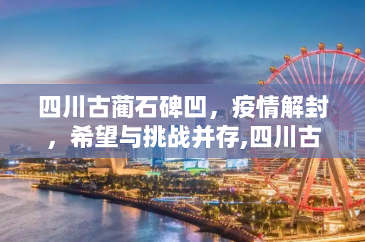 四川古蔺石碑凹，疫情解封，希望与挑战并存,四川古蔺石碑凹疫情解封